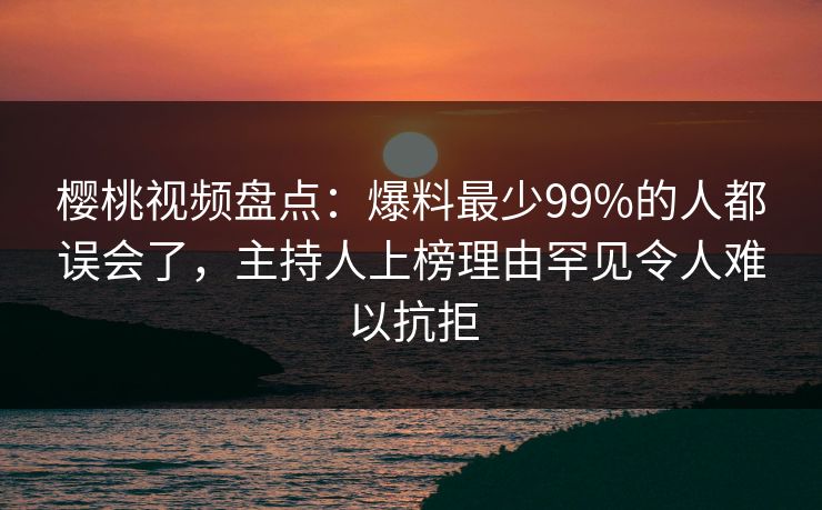 樱桃视频盘点：爆料最少99%的人都误会了，主持人上榜理由罕见令人难以抗拒