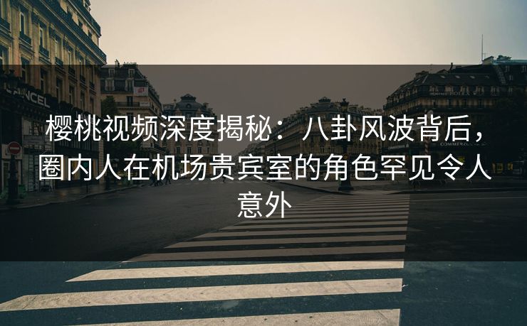 樱桃视频深度揭秘：八卦风波背后，圈内人在机场贵宾室的角色罕见令人意外
