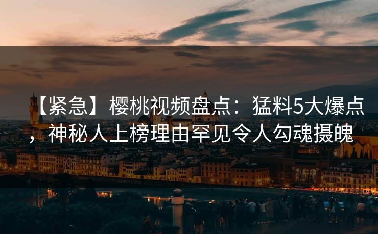 【紧急】樱桃视频盘点：猛料5大爆点，神秘人上榜理由罕见令人勾魂摄魄