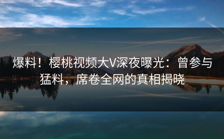 爆料！樱桃视频大V深夜曝光：曾参与猛料，席卷全网的真相揭晓