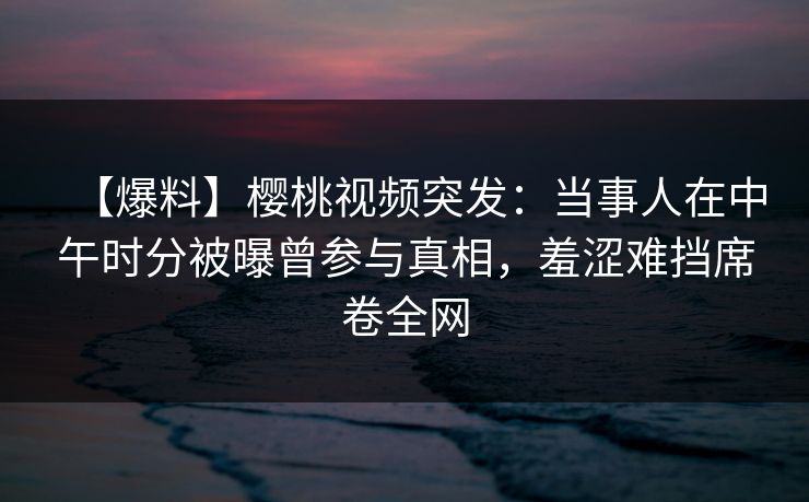 【爆料】樱桃视频突发：当事人在中午时分被曝曾参与真相，羞涩难挡席卷全网