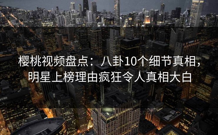 樱桃视频盘点：八卦10个细节真相，明星上榜理由疯狂令人真相大白