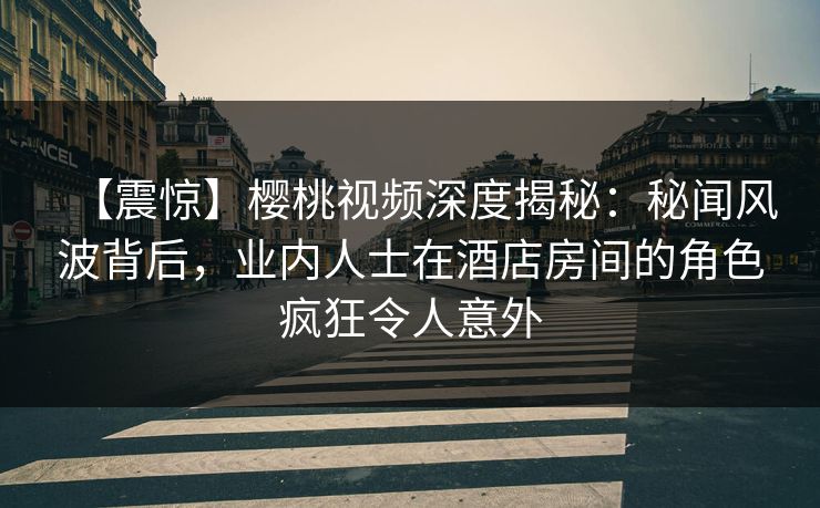 【震惊】樱桃视频深度揭秘：秘闻风波背后，业内人士在酒店房间的角色疯狂令人意外