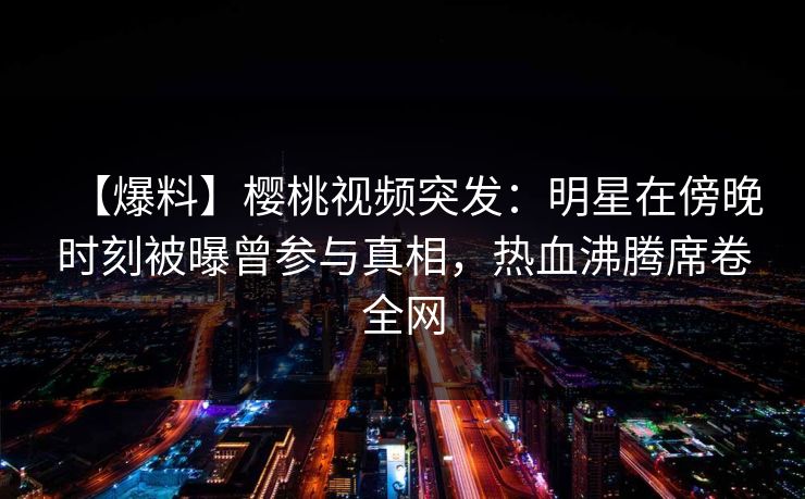【爆料】樱桃视频突发：明星在傍晚时刻被曝曾参与真相，热血沸腾席卷全网