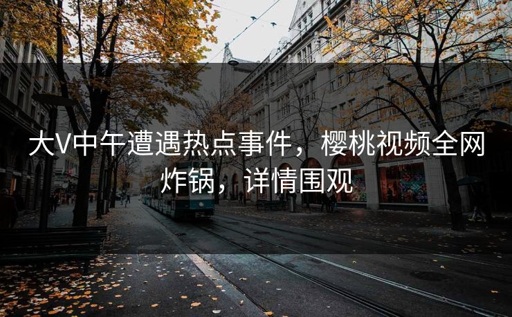 大V中午遭遇热点事件，樱桃视频全网炸锅，详情围观