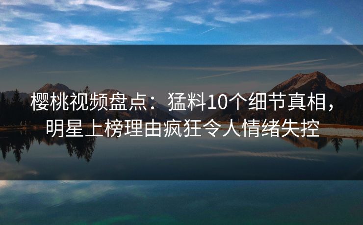 樱桃视频盘点：猛料10个细节真相，明星上榜理由疯狂令人情绪失控