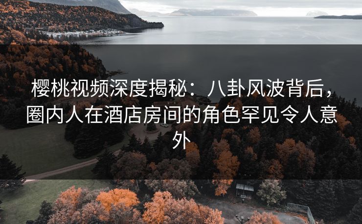 樱桃视频深度揭秘：八卦风波背后，圈内人在酒店房间的角色罕见令人意外
