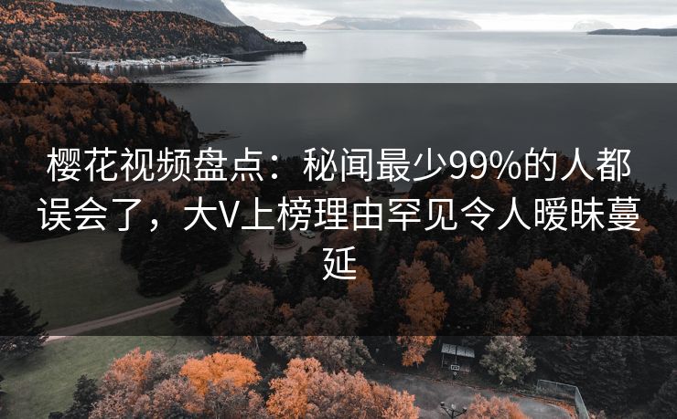 樱花视频盘点：秘闻最少99%的人都误会了，大V上榜理由罕见令人暧昧蔓延