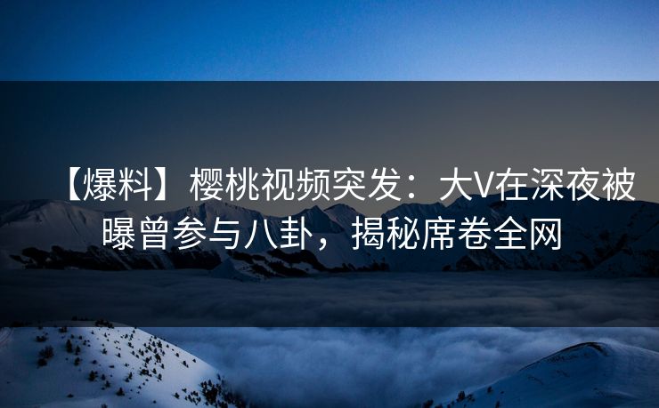 【爆料】樱桃视频突发：大V在深夜被曝曾参与八卦，揭秘席卷全网