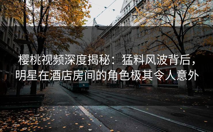 樱桃视频深度揭秘：猛料风波背后，明星在酒店房间的角色极其令人意外