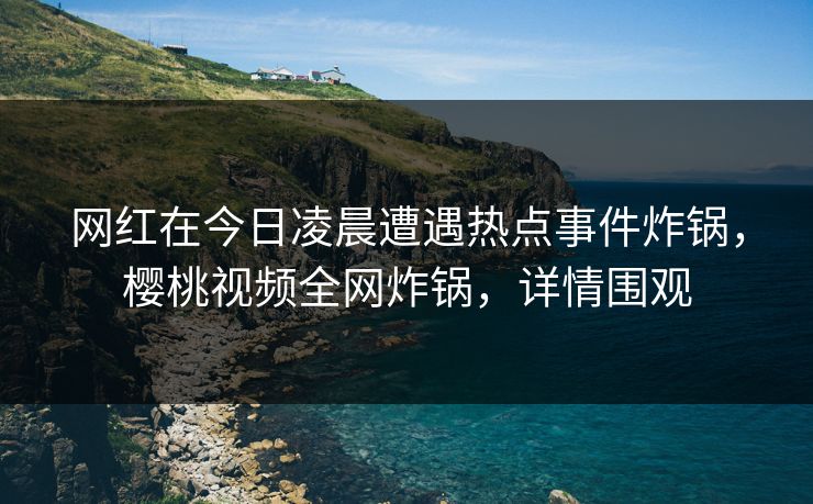 网红在今日凌晨遭遇热点事件炸锅，樱桃视频全网炸锅，详情围观