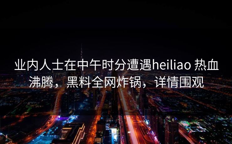业内人士在中午时分遭遇heiliao 热血沸腾，黑料全网炸锅，详情围观