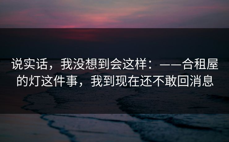 说实话，我没想到会这样：——合租屋的灯这件事，我到现在还不敢回消息