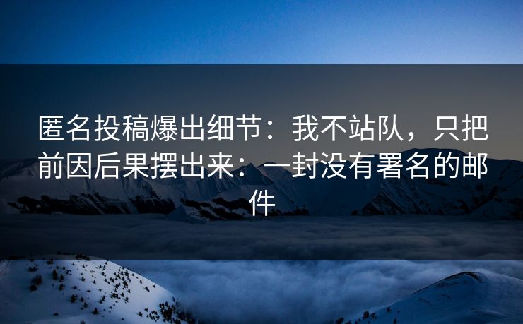 匿名投稿爆出细节：我不站队，只把前因后果摆出来：一封没有署名的邮件