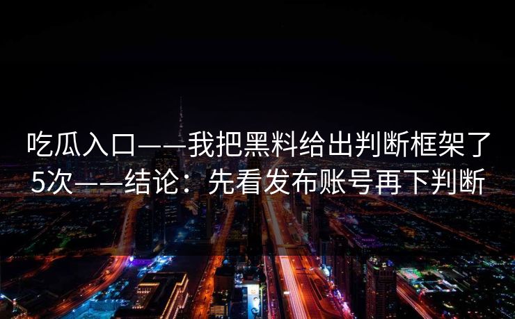 吃瓜入口——我把黑料给出判断框架了5次——结论：先看发布账号再下判断