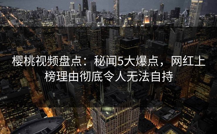 樱桃视频盘点：秘闻5大爆点，网红上榜理由彻底令人无法自持