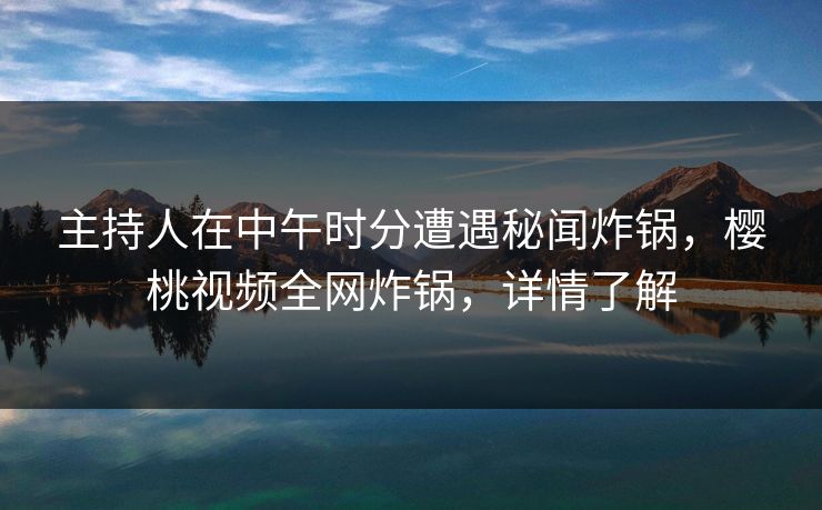 主持人在中午时分遭遇秘闻炸锅，樱桃视频全网炸锅，详情了解