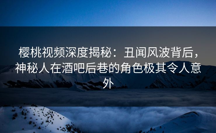 樱桃视频深度揭秘：丑闻风波背后，神秘人在酒吧后巷的角色极其令人意外