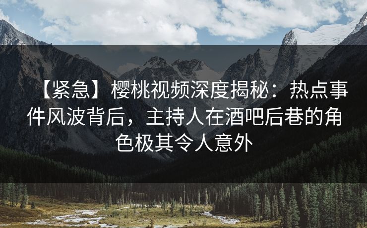 【紧急】樱桃视频深度揭秘：热点事件风波背后，主持人在酒吧后巷的角色极其令人意外
