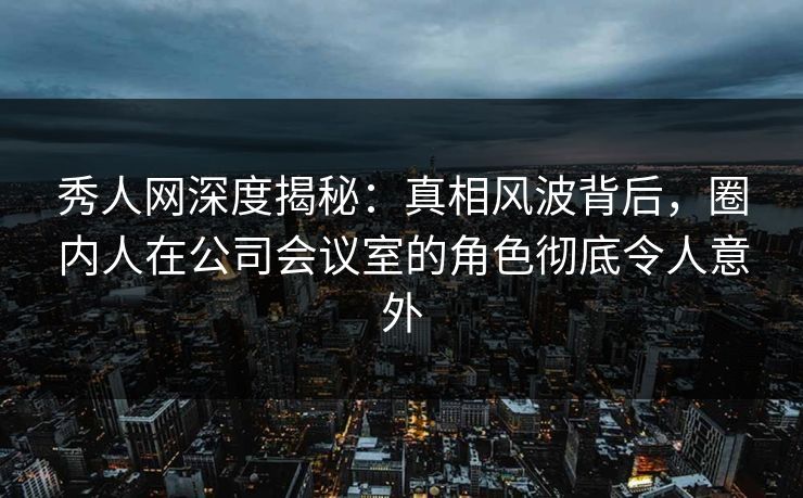 秀人网深度揭秘：真相风波背后，圈内人在公司会议室的角色彻底令人意外