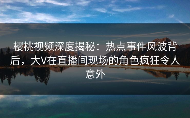 樱桃视频深度揭秘：热点事件风波背后，大V在直播间现场的角色疯狂令人意外