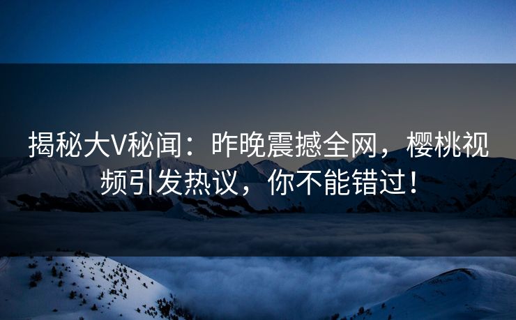 揭秘大V秘闻：昨晚震撼全网，樱桃视频引发热议，你不能错过！