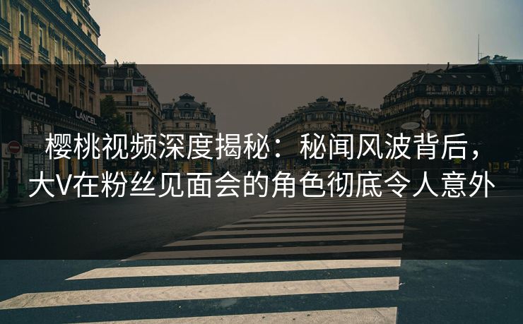 樱桃视频深度揭秘:秘闻风波背后,大V在粉丝见面会的角色彻底令人意外 樱桃视频深度揭秘:秘闻风波背后,大V在粉丝见面会的角色彻底令人意外