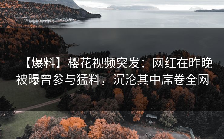 【爆料】樱花视频突发：网红在昨晚被曝曾参与猛料，沉沦其中席卷全网