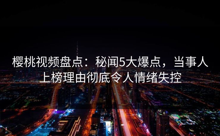樱桃视频盘点：秘闻5大爆点，当事人上榜理由彻底令人情绪失控