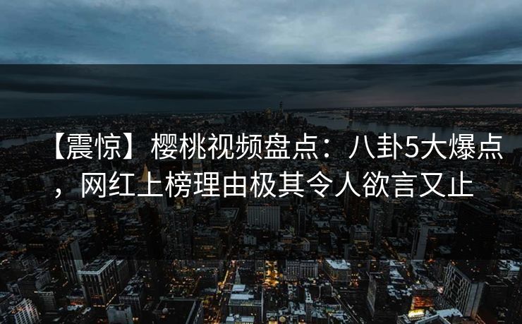 【震惊】樱桃视频盘点：八卦5大爆点，网红上榜理由极其令人欲言又止