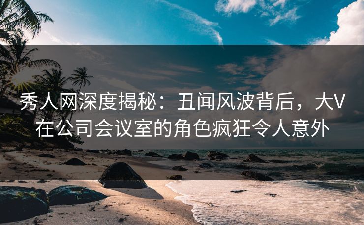 秀人网深度揭秘：丑闻风波背后，大V在公司会议室的角色疯狂令人意外