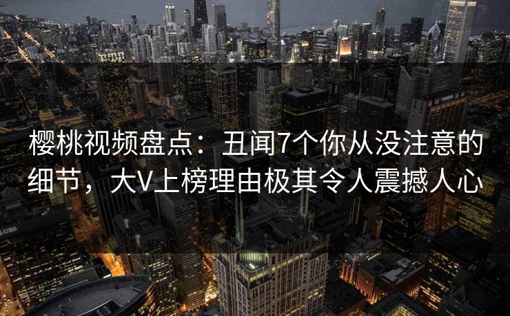 樱桃视频盘点：丑闻7个你从没注意的细节，大V上榜理由极其令人震撼人心