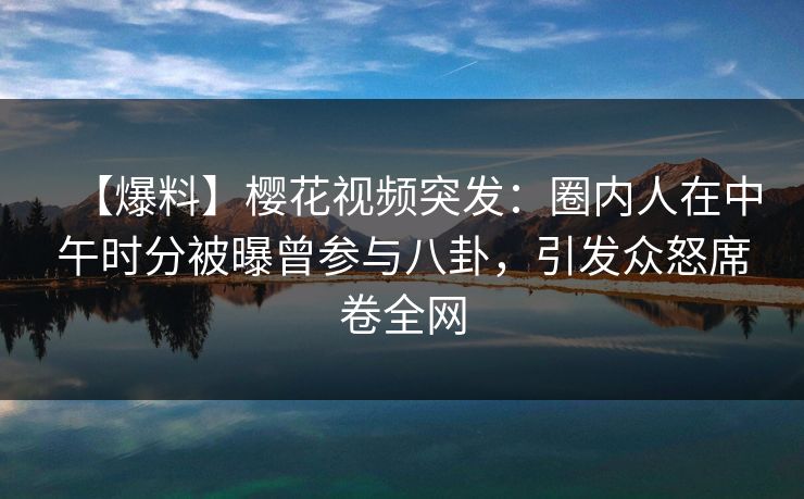 【爆料】樱花视频突发：圈内人在中午时分被曝曾参与八卦，引发众怒席卷全网
