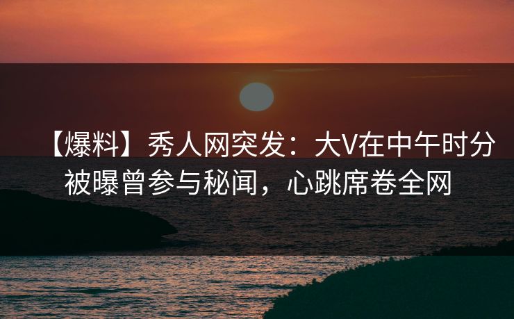 【爆料】秀人网突发：大V在中午时分被曝曾参与秘闻，心跳席卷全网