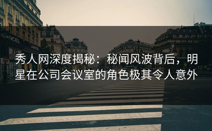 秀人网深度揭秘：秘闻风波背后，明星在公司会议室的角色极其令人意外