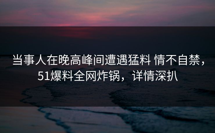 当事人在晚高峰间遭遇猛料 情不自禁，51爆料全网炸锅，详情深扒