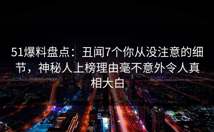 51爆料盘点：丑闻7个你从没注意的细节，神秘人上榜理由毫不意外令人真相大白