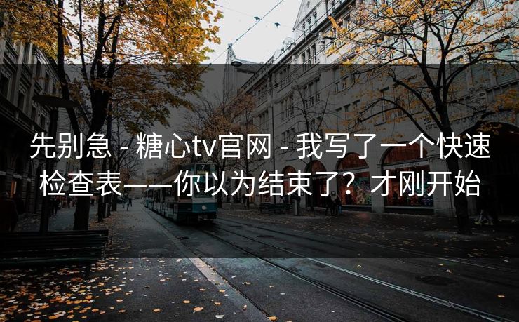 先别急 - 糖心tv官网 - 我写了一个快速检查表——你以为结束了？才刚开始