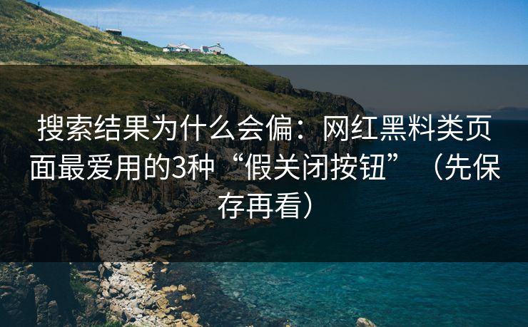 搜索结果为什么会偏：网红黑料类页面最爱用的3种“假关闭按钮”（先保存再看）