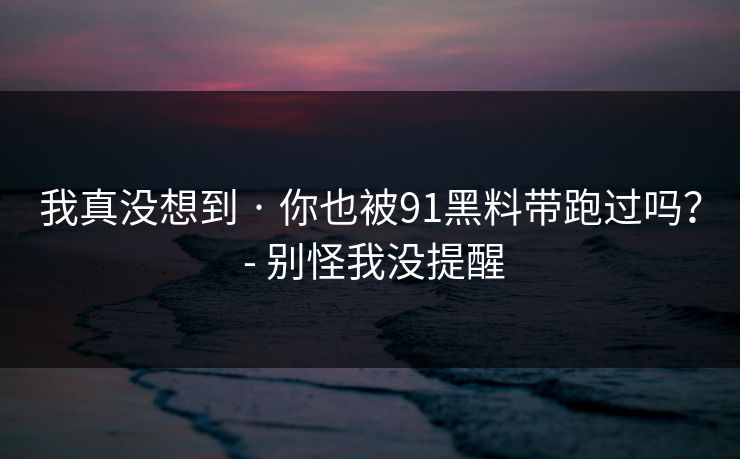 我真没想到 · 你也被91黑料带跑过吗？ - 别怪我没提醒