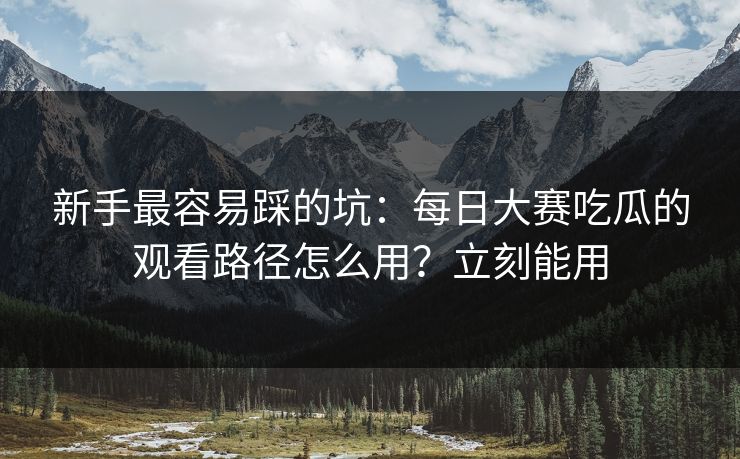 新手最容易踩的坑:每日大赛吃瓜的观看路径怎么用?立刻能用 新手最容易踩的坑:每日大赛吃瓜的观看路径怎么用?立刻能用