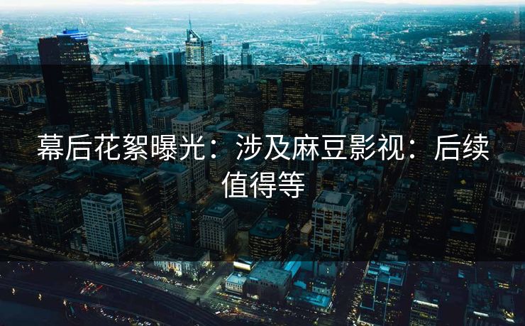 幕后花絮曝光:涉及麻豆影视:后续值得等 幕后花絮曝光:涉及麻豆影视:后续值得等