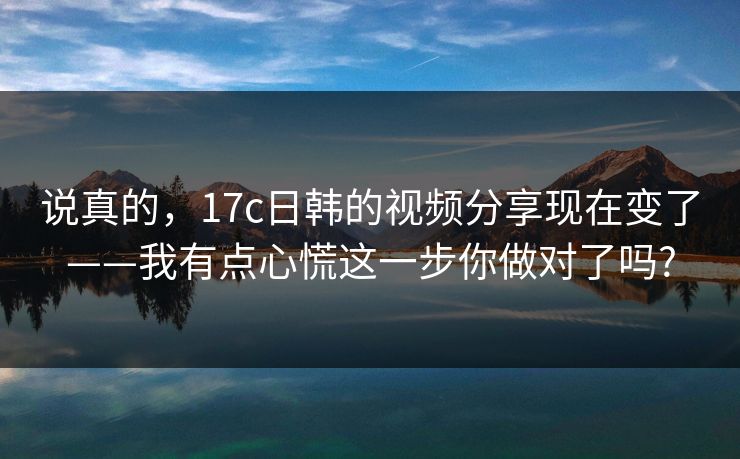 说真的，17c日韩的视频分享现在变了——我有点心慌这一步你做对了吗?